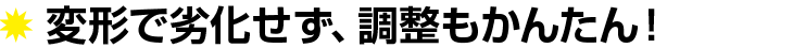 変形で劣化せず、調整も簡単!