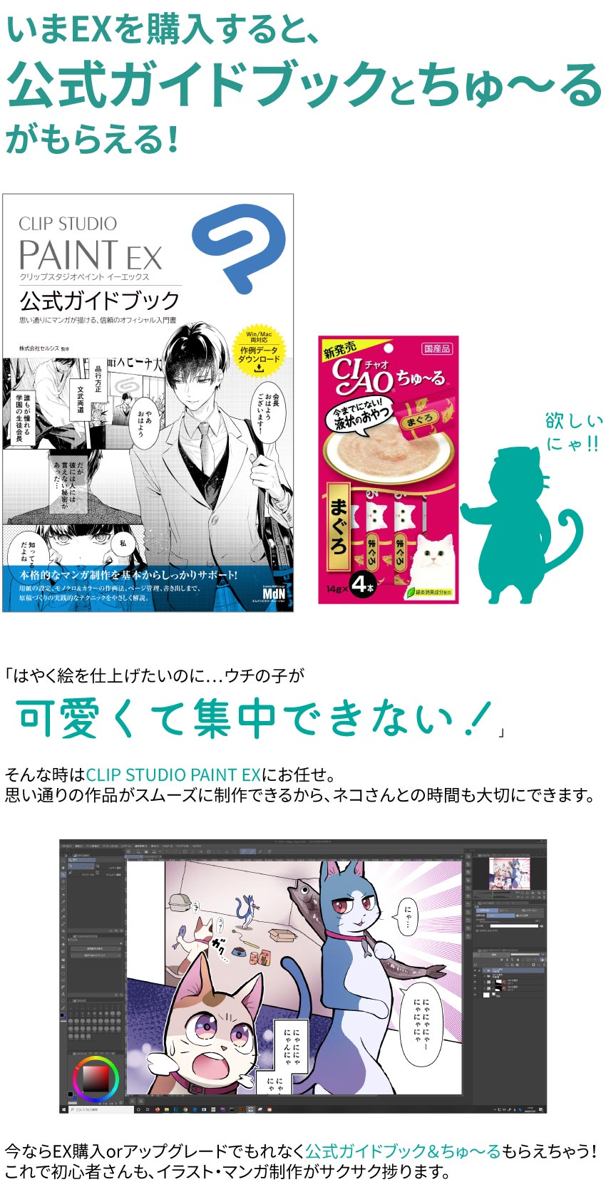 いまEXを購入すると、公式ガイドブックとちゅ～るがもらえる！
「はやく絵を仕上げたいのに…ウチの子が可愛くて集中できない！」
そんな時はCLIP STUDIO PAINT EXにお任せ。
思い通りの作品がスムーズに制作できるから、ネコさんとの時間も大切にできます。
今ならEX購入orアップグレードでもれなく公式ガイドブック＆ちゅ～るもらえちゃう！
これで初心者さんも、イラスト・マンガ制作がサクサク捗ります。