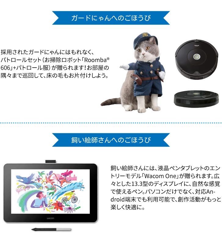 ガードにゃんへのごほうび
採用されたガードにゃんにはもれなく、
パトロールセット（お掃除ロボット「Roomba® 606」+パトロール服）が贈られます！お部屋の隅々まで巡回して、床の毛もお片付けしよう。
飼い絵師さんへのごほうび
飼い絵師さんには、液晶ペンタブレットのエントリーモデル「Wacom One」が贈られます。広々とした13.3型のディスプレイに、自然な感覚で使えるペン。パソコンだけでなく、対応Android端末でも利用可能で、創作活動がもっと楽しく快適に。
