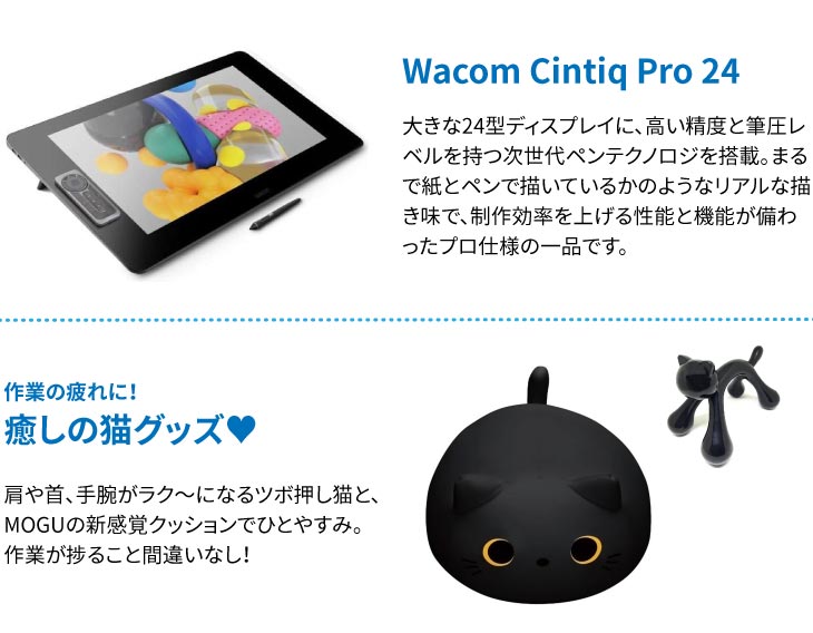 Wacom Cintiq Pro 24
大きな24型ディスプレイに、高い精度と筆圧レベルを持つ次世代ペンテクノロジを搭載。まるで紙とペンで描いているかのようなリアルな描き味で、制作効率を上げる性能と機能が備わったプロ仕様の一品です。
作業の疲れに！
癒しの猫グッズ♥
肩や首、手腕がラク～になるツボ押し猫と、MOGUの新感覚クッションでひとやすみ。
作業が捗ること間違いなし！
