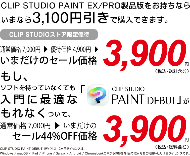 CLIP STUDIO PAINT EX/PRO製品版をお持ちなら
いまなら3,100円引きで購入できます。通常価格 7,000円▶優待価格 4,900円▶いまだけのセール価格 3,900円（税込・送料含む）もし、ソフトを持っていなくても入門に最適な「CLIP STUDIO PAINT DEBUT」がもれなくついて、通常価格 7,000円▶いまだけのセール44%OFF価格 3,900円（税込・送料含む）